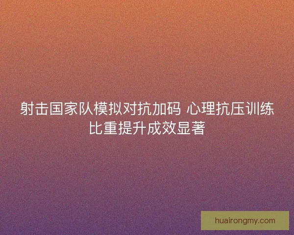 射击国家队模拟对抗加码 心理抗压训练比重提升成效显著
