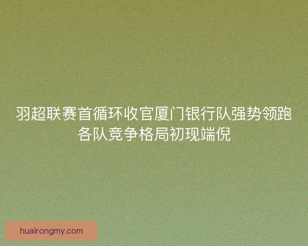 羽超联赛首循环收官厦门银行队强势领跑各队竞争格局初现端倪
