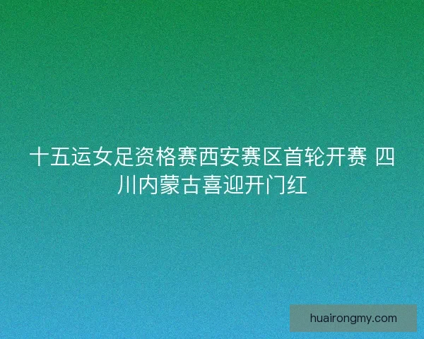 十五运女足资格赛西安赛区首轮开赛 四川内蒙古喜迎开门红