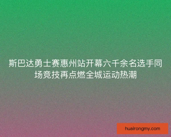 斯巴达勇士赛惠州站开幕六千余名选手同场竞技再点燃全城运动热潮